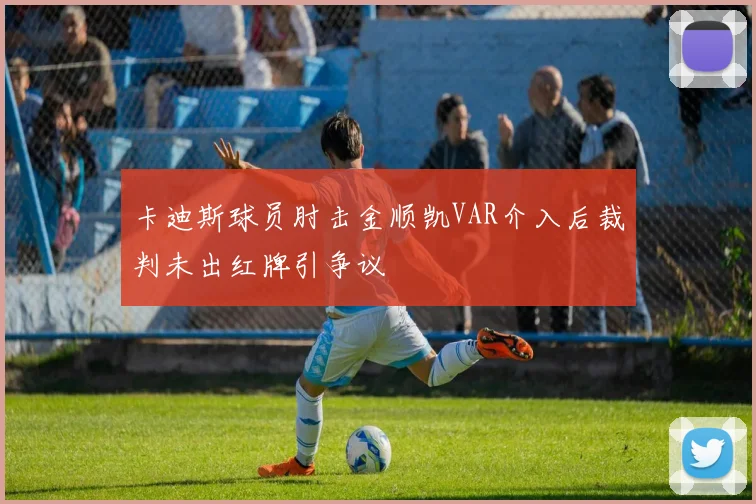 卡迪斯球员肘击金顺凯VAR介入后裁判未出红牌引争议