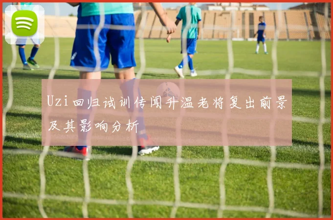 Uzi回归试训传闻升温老将复出前景及其影响分析