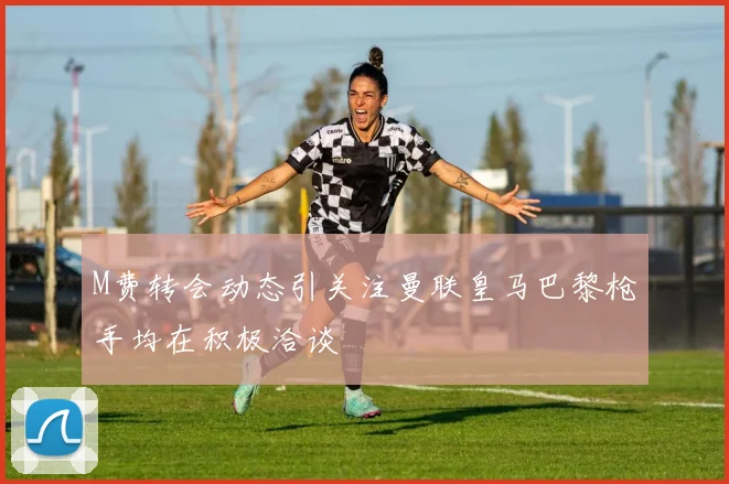 M费转会动态引关注曼联皇马巴黎枪手均在积极洽谈