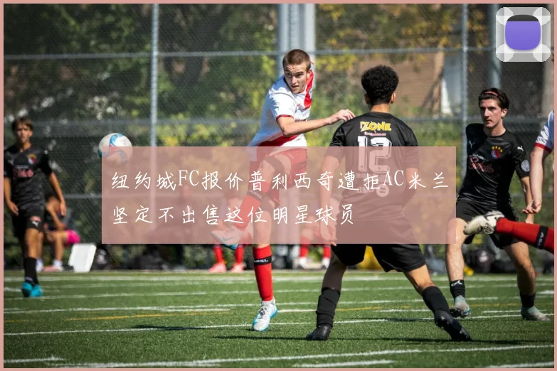 纽约城FC报价普利西奇遭拒AC米兰坚定不出售这位明星球员