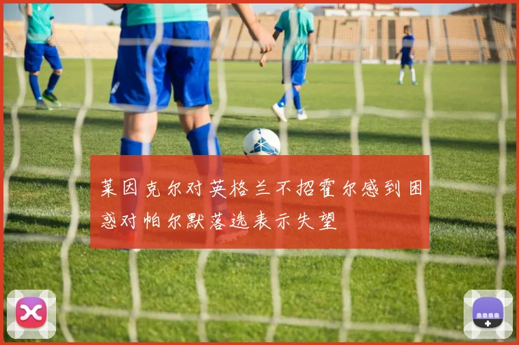 莱因克尔对英格兰不招霍尔感到困惑对帕尔默落选表示失望