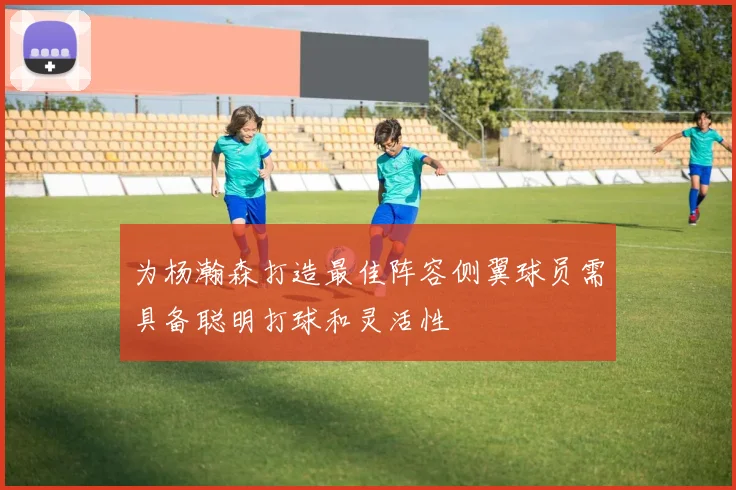 为杨瀚森打造最佳阵容侧翼球员需具备聪明打球和灵活性