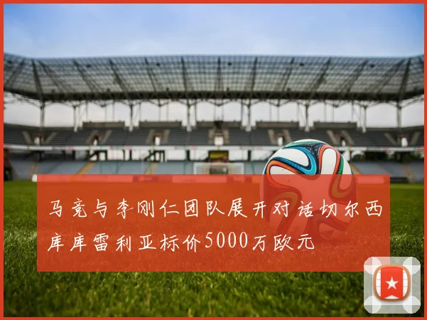 马竞与李刚仁团队展开对话切尔西库库雷利亚标价5000万欧元