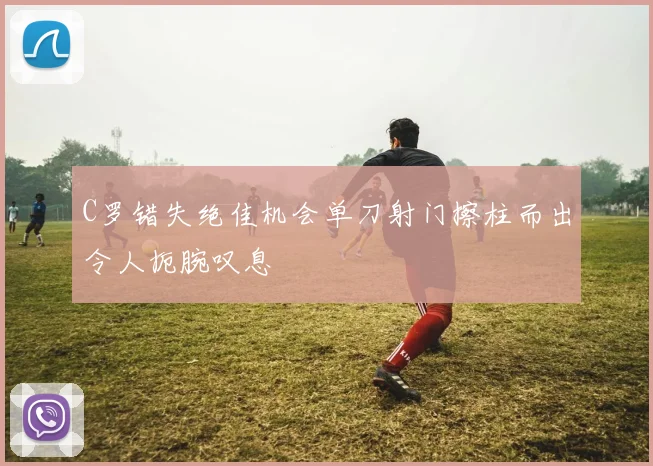 C罗错失绝佳机会单刀射门擦柱而出令人扼腕叹息