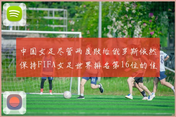 中国女足尽管两度败给俄罗斯依然保持FIFA女足世界排名第16位的佳绩