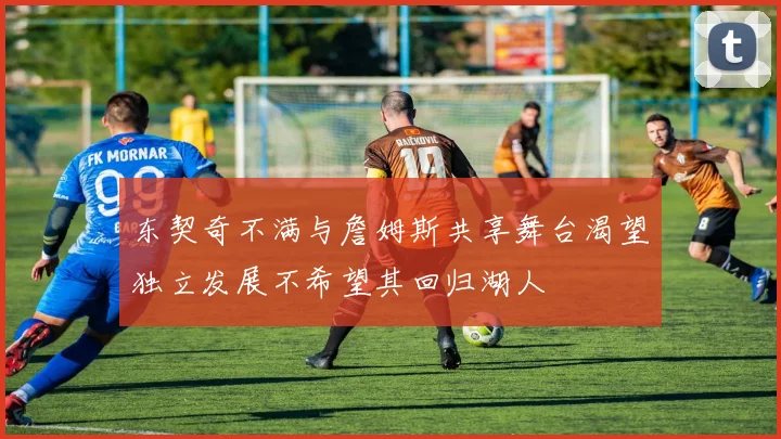 东契奇不满与詹姆斯共享舞台渴望独立发展不希望其回归湖人