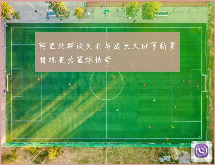 阿里纳斯谈失利与成长文班等新星将蜕变为篮球传奇