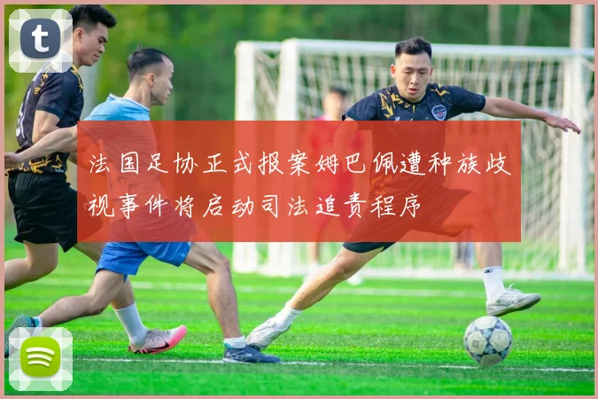 法国足协正式报案姆巴佩遭种族歧视事件将启动司法追责程序