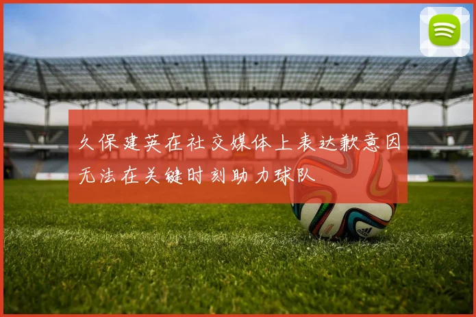 久保建英在社交媒体上表达歉意因无法在关键时刻助力球队