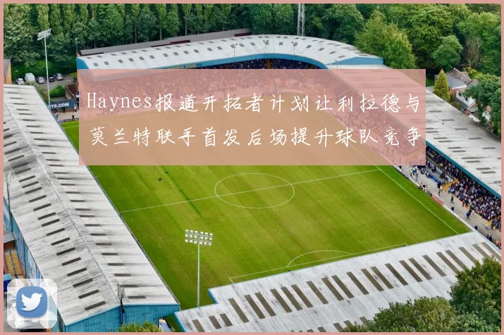 Haynes报道开拓者计划让利拉德与莫兰特联手首发后场提升球队竞争力