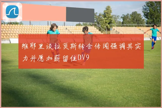 维耶里谈拉莫斯转会传闻强调其实力并愿加薪留住DV9