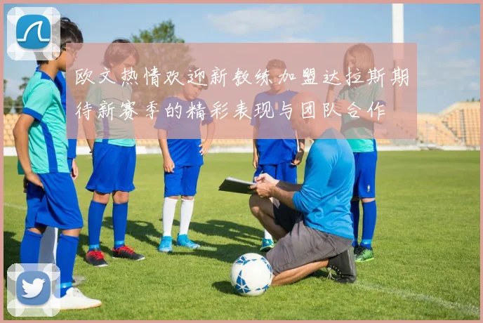 欧文热情欢迎新教练加盟达拉斯期待新赛季的精彩表现与团队合作