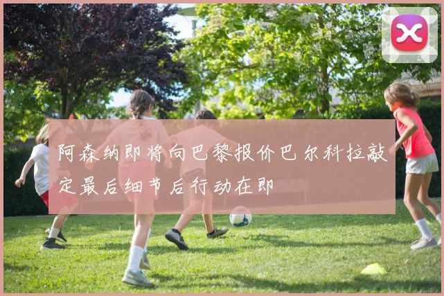 阿森纳即将向巴黎报价巴尔科拉敲定最后细节后行动在即