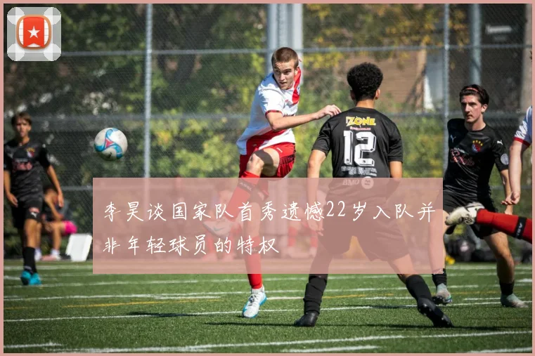 李昊谈国家队首秀遗憾22岁入队并非年轻球员的特权