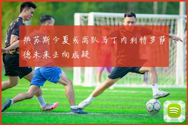 热苏斯今夏或离队马丁内利特罗萨德未来去向成疑
