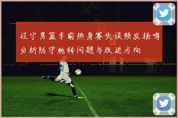 辽宁男篮季前热身赛失误频发杨鸣分析防守轮转问题与改进方向